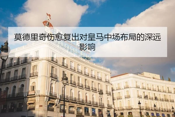 莫德里奇伤愈复出对皇马中场布局的深远影响