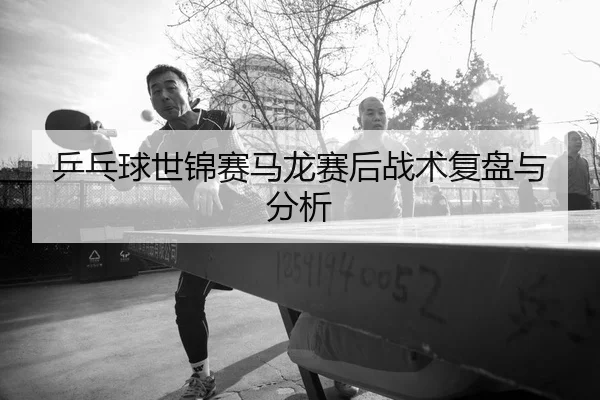 乒乓球世锦赛马龙赛后战术复盘与分析